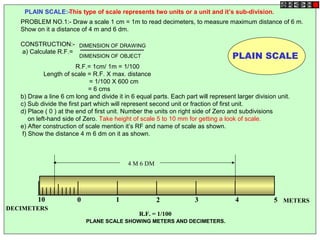 0 1 2 3 4 510
PLAIN SCALE:-This type of scale represents two units or a unit and it’s sub-division.
METERS
DECIMETERS
R.F. = 1/100
4 M 6 DM
PLANE SCALE SHOWING METERS AND DECIMETERS.
PLAIN SCALE
PROBLEM NO.1:- Draw a scale 1 cm = 1m to read decimeters, to measure maximum distance of 6 m.
Show on it a distance of 4 m and 6 dm.
CONSTRUCTION:-
a) Calculate R.F.=
R.F.= 1cm/ 1m = 1/100
Length of scale = R.F. X max. distance
= 1/100 X 600 cm
= 6 cms
b) Draw a line 6 cm long and divide it in 6 equal parts. Each part will represent larger division unit.
c) Sub divide the first part which will represent second unit or fraction of first unit.
d) Place ( 0 ) at the end of first unit. Number the units on right side of Zero and subdivisions
on left-hand side of Zero. Take height of scale 5 to 10 mm for getting a look of scale.
e) After construction of scale mention it’s RF and name of scale as shown.
f) Show the distance 4 m 6 dm on it as shown.
DIMENSION OF DRAWING
DIMENSION OF OBJECT
 