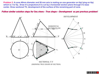 X Ye’a’ b’ d’c’ g’ f’h’
a’
h’b’
e’
c’g’
d’f’
o’
o’
Problem 3: A cone 40mm diameter and 50 mm axis is resting on one generator on Hp( lying on Hp)
which is // to Vp.. Draw it’s projections.It is cut by a horizontal section plane through it’s base
center. Draw sectional TV, development of the surface of the remaining part of cone.
A
B
C
D
E
F
A
G
H
O
a1
h1
g1
f1
e1
d1
c1
b1
o1
SECTIONAL T.V
DEVELOPMENT
(SHOWING TRUE SHAPE OF SECTION)
HORIZONTAL
SECTION PLANE
h
a
b
c
d
e
g
f
O
Follow similar solution steps for Sec.views - True shape – Development as per previous problem!Follow similar solution steps for Sec.views - True shape – Development as per previous problem!
 