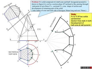 1’
2’
3’
4’
5’
6’
7’
7
1
5
4
3
2
6
7
1
6
5
4
3
2
a
b
c
d
e
f
g
4
4 5
3
6
2
7
1
A
B
C
D
E
A
F
G
O
O’
d’e’ c’f’ g’b’ a’
X Y
X1
Y1
TRUE SHAPE
F.V.
SECTIONAL
TOP VIEW.
DEVELOPMENT
Problem 5:A solid composed of a half-cone and half- hexagonal pyramid is
shown in figure.It is cut by a section plane 450
inclined to Hp, passing through
mid-point of axis.Draw F.v., sectional T.v.,true shape of section and
development of remaining part of the solid.
( take radius of cone and each side of hexagon 30mm long and axis 70mm.)
Note:Note:
Fv & TV 8f two solidsFv & TV 8f two solids
sandwichedsandwiched
Section lines style in both:Section lines style in both:
Development ofDevelopment of
half cone & half pyramid:half cone & half pyramid:
 