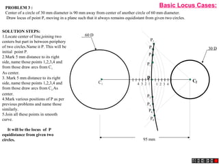 95 mm
30 D
60 D
p
4 3 2 1 1 2 3 4
C2C1
P1
P2
P3
P4
P5
P6
P7
P8
PROBLEM 3 :
Center of a circle of 30 mm diameter is 90 mm away from center of another circle of 60 mm diameter.
Draw locus of point P, moving in a plane such that it always remains equidistant from given two circles.
SOLUTION STEPS:
1.Locate center of line,joining two
centers but part in between periphery
of two circles.Name it P. This will be
initial point P.
2.Mark 5 mm distance to its right
side, name those points 1,2,3,4 and
from those draw arcs from C1
As center.
3. Mark 5 mm distance to its right
side, name those points 1,2,3,4 and
from those draw arcs from C2 As
center.
4.Mark various positions of P as per
previous problems and name those
similarly.
5.Join all these points in smooth
curve.
It will be the locus of P
equidistance from given two
circles.
Basic Locus Cases:
 