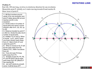 A B
A1
A2
A4
A5
A3
A6
A7
P
p1 p2
p3
p4
p5
p6
p7
p8
1 2 3
4 5 6 7
Problem 9:
Rod AB, 100 mm long, revolves in clockwise direction for one revolution.
Meanwhile point P, initially on A starts moving towards B and reaches B.
Draw locus of point P.
ROTATING LINK
1)  AB Rod revolves around
center O for one revolution and
point P slides along AB rod and
reaches end B in one
revolution.
2)  Divide circle in 8 number of
equal parts and name in arrow
direction after A-A1, A2, A3, up
to A8.
3)  Distance traveled by point P
is AB mm. Divide this also into 8
number of equal parts.
4)  Initially P is on end A. When
A moves to A1, point P goes
one linear division (part) away
from A1. Mark it from A1 and
name the point P1.
5)   When A moves to A2, P will
be two parts away from A2
(Name it P2 ). Mark it as above
from A2.
6)   From A3 mark P3 three
parts away from P3.
7)   Similarly locate P4, P5, P6,
P7 and P8 which will be eight
parts away from A8. [Means P
has reached B].
8)   Join all P points by smooth
curve. It will be locus of P
 
