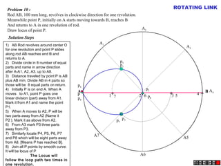 A B
A1
A2
A4
A5
A3
A6
A7
P
p1
p2
p3
p4
p5
p6
p7
p8
1 2 3 4567
Problem 10 :
Rod AB, 100 mm long, revolves in clockwise direction for one revolution.
Meanwhile point P, initially on A starts moving towards B, reaches B
And returns to A in one revolution of rod.
Draw locus of point P.
Solution Steps
+ + + +
ROTATING LINK
1)   AB Rod revolves around center O
for one revolution and point P slides
along rod AB reaches end B and
returns to A.
2)   Divide circle in 8 number of equal
parts and name in arrow direction
after A-A1, A2, A3, up to A8.
3)   Distance traveled by point P is AB
plus AB mm. Divide AB in 4 parts so
those will be 8 equal parts on return.
4)   Initially P is on end A. When A
moves to A1, point P goes one
linear division (part) away from A1.
Mark it from A1 and name the point
P1.
5)   When A moves to A2, P will be
two parts away from A2 (Name it
P2 ). Mark it as above from A2.
6)   From A3 mark P3 three parts
away from P3.
7)   Similarly locate P4, P5, P6, P7
and P8 which will be eight parts away
from A8. [Means P has reached B].
8)   Join all P points by smooth curve.
It will be locus of P
The Locus will
follow the loop path two times in
one revolution.
 