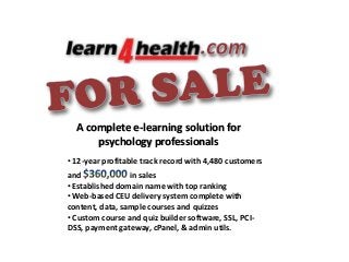 A complete e-learning solution for
psychology professionals
• 12-year profitable track record with 4,480 customers
and
in sales
• Established domain name with top ranking
• Web-based CEU delivery system complete with
content, data, sample courses and quizzes
• Custom course and quiz builder software, SSL, PCIDSS, payment gateway, cPanel, & admin utils.

 