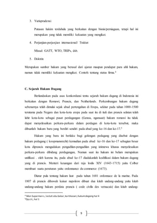9
3. Yurisprudensi
Putusan hakim terdahulu yang berkaitan dengan bisnis/perniagaan, tetapi hal ini
merupakan yang tidak memiliki kekuatan yang mengikat.
4. Perjanjian-perjanjian internasional/ Traktat
Missal: GATT, WTO, TRIPs, dsb.
5. Doktrin
Merupakan sumber hukum yang berasal dari ajaran maupun pendapat para ahli hukum,
namun tidak memiliki kekuatan mengikat. Contoh: tentang status firma.4
C. Sejarah Hukum Dagang
Berlandaskan pada asas konkordansi tentu sejarah hukum dagang di Indonesia ini
berkaitan dengan Romawi, Prancis, dan Neitherlands. Perkembangan hukum dagang
sebenarnya telah dimulai sejak abad pertengahan di Eropa, sekitar pada tahun 1000-1500
terutama pada Negara dan kota-kota eropa pada saat itu di itali dan prancis selatan telah
lahir kota-kota sebagai pusat perdagangan (Genoa, ngansaat) hukum romawi itu tidak
dapat menyelesaikan perkara-perkara dalam perdagan di kota-kota tersebut, maka
dibuatlah hukum baru yang berdiri sendiri pada abad yang ke-16 dan ke-17.5
Hukum yang baru ini berlaku bagi golongan pedagang yang disebut dengan
hukum pedagang ( koopmansrecht) kemudian pada abad ke-16 dan ke-17 sebagian besar
kota diprancis mengadakan pengadilan-pengadilan yang istimewa khusus menyelesaikan
perkara-perkara dibidang perdagangan, Namun saat itu hukum ini belum merupakan
unifikasi . oleh karena itu, pada abad ke-17 diadakanlah kodifikasi dalam hukum dagang
yang di prancis. Menteri keuangan dari raja loulis XIV (1643-1715) yaitu Colber
membuat suatu peraturan yaitu ordonnance du commerce (1673).
Diatur pula tentang hukum laut pada tahun 1681 ordonnace de la marine. Pada
1807 di prancis dibawah kaisar napoleon dibuat dua kitab undang-undang yaitu kitab
undang-undang hukum perdata prancis ( code civilis des vernacais) dan kitab undang-
4 Man Suparman s, lastuti abu bakar,kartikasari,hukumdagang hal 4
5Op.cit., hal 1
 
