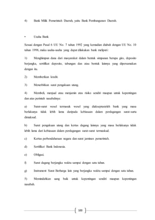 100
4) Bank Milik Pemerintah Daerah, yaitu Bank Pembangunan Daerah.
• Usaha Bank
Sesuai dengan Pasal 6 UU No. 7 tahun 1992 yang kemudian diubah dengan UU No. 10
tahun 1998, maka usaha-usaha yang dapat dilakukan bank meliputi:
1) Menghimpun dana dari masyarakat dalam bentuk simpanan berupa giro, deposito
berjangka, sertifikat deposito, tabungan dan atau bentuk lainnya yang dipersamakan
dengan itu.
2) Memberikan kredit.
3) Menerbitkan surat pengakuan utang.
4) Membeli, menjual atau menjamin atas risiko sendiri maupun untuk kepentingan
dan atas perintah nasabahnya:
a) Surat-surat wesel termasuk wesel yang diakseptasioleh bank yang masa
berlakunya tidak lebih lama daripada kebiasaan dalam perdagangan surat-surta
dimaksud.
b) Surat pengakuan utang dan kertas dagang lainnya yang masa berlakunya tidak
lebih lama dari kebiasaan dalam perdagangan surat-surat termaskud.
c) Kertas perbendaharaan negara dan surat jaminan pemerintah.
d) Sertifikat Bank Indonesia.
e) Obligasi.
f) Surat dagang berjangka waktu sampai dengan satu tahun.
g) Instrument Surat Berharga lain yang berjangka waktu sampai dengan satu tahun.
5) Memindahkan uang baik untuk kepentingan sendiri maupun kepentingan
nasabah.
 