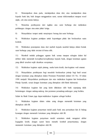 101
6) Menempatkan dana pada, meminjamkan dana dari, atau meminjamkan dana
kepada bank lain, baik dengan menggunakan surat, sarana telekomunikasi maupun wesel
unjuk, cek atau sarana lainnya.
7) Menerima pembayaran dari tagihan atas surat berharga dan melakukan
perhitungan dengan atau antar pihak ketiga.
8) Menyediakan tempat untuk menyimpan barang dan surat berharga.
9) Melakukan kegiatan penitipan untuk kepentingan pihak lain berdasarkan suatu
kontrak.
10) Melakukan penempatan dana dari naabah kepada nasabah lainnya dalam bentuk
surat berharga yang tidak tercatat di bursa efek.
11) Membeli melalui pelanggan agunan baik semua maupun sebagian dalam hal
debitor tidak memenuhi kewajiban-kewajibannya kepada bank, dengan ketentuan agunan
yang dibeli tersebut wajib dicairkan secepatnya.
12) Melakukan kegiatan anjak piutang, usaha kartu kredit, dan kegiatan wali amanat.
13) Menyediakan pembiayaan bagi nassabah berdasarkan prinsip bagi hasil sesuai
dengan ketentuan yang ditetapkan dalam Peraturan Pemerintah (dalam UU No. 10 tahun
1998 menjadi: Menyediakan pembiayaan dan atau melakukan kegiatan lain berdasarkan
Prinsip Syariah, sesuai dengan ketentuan yang ditetapkan oleh Bank Indonesia).
14) Melakukan kegiatan lain yang lazim dilakukan oleh bank sepanjang tidak
bertentangan dengan undang-undang dan peraturan perundang-undangan yang berlaku.
Selain itu Bank Umum juga dapat melakukan kegiatan sebagai berikut:
1) Melakukan kegiatan dalam valuta asing dengan memenuhi ketentuan yang
ditetapkan oleh BI.
2) Melakukan kegiatan penyertaan modal pada bank atau perusahaan lain di bidang
keuangan dengan memenuhi ketentuan yang ditetapkan oleh BI.
3) Melakukan kegiatan penyertaan modal sementara utnuk mengatasi akibat
kegagalan kredit, dengan syarat harus menarik kembali penyertaannya, dengan
memenuhi ketentuan yang ditetapkan oleh BI.
 