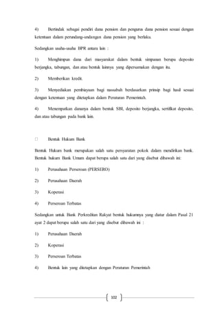 102
4) Bertindak sebagai pendiri dana pension dan pengurus dana pension sesuai dengan
ketentuan dalam perundang-undangan dana pension yang berlaku.
Sedangkan usaha-usaha BPR antara lain :
1) Menghimpun dana dari masyarakat dalam bentuk simpanan berupa deposito
berjangka, tabungan, dan atau bentuk lainnya yang dipersamakan dengan itu.
2) Memberikan kredit.
3) Menyediakan pembiayaan bagi nassabah berdasarkan prinsip bagi hasil sesuai
dengan ketentuan yang ditetapkan dalam Peraturan Pemerintah.
4) Menempatkan dananya dalam bentuk SBI, deposito berjangka, sertifikat deposito,
dan atau tabungan pada bank lain.
Bentuk Hukum Bank
Bentuk Hukum bank merupakan salah satu persyaratan pokok dalam mendirikan bank.
Bentuk hukum Bank Umum dapat berupa salah satu dari yang disebut dibawah ini:
1) Perusahaan Perseroan (PERSERO)
2) Perusahaan Daerah
3) Koperasi
4) Perseroan Terbatas
Sedangkan untuk Bank Perkreditan Rakyat bentuk hukumnya yang diatur dalam Pasal 21
ayat 2 dapat berupa salah satu dari yang disebut dibawah ini :
1) Perusahaan Daerah
2) Koperasi
3) Perseroan Terbatas
4) Bentuk lain yang ditetapkan dengan Peraturan Pemerintah
 