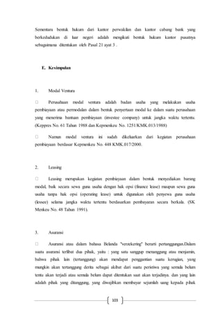 103
Sementara bentuk hukum dari kantor perwakilan dan kantor cabang bank yang
berkedudukan di luar negeri adalah mengikuti bentuk hukum kantor pusatnya
sebagaimana ditentukan oleh Pasal 21 ayat 3 .
E. Kesimpulan
1. Modal Ventura
Perusahaan modal ventura adalah badan usaha yang melakukan usaha
pembiayaan atau permodalan dalam bentuk penyertaan modal ke dalam suatu perusahaan
yang menerima bantuan pembiayaan (investee company) untuk jangka waktu tertentu.
(Keppres No. 61 Tahun 1988 dan Kepmenkeu No. 1251/KMK.013/1988)
Namun modal ventura ini sudah dikeluarkan dari kegiatan perusahaan
pembiayaan berdasar Kepmenkeu No. 448 KMK.017/2000.
2. Leasing
Leasing merupakan kegiatan pembiayaan dalam bentuk menyediakan barang
modal, baik secara sewa guna usaha dengan hak opsi (finance lease) maupun sewa guna
usaha tanpa hak opsi (operating lease) untuk digunakan oleh penyewa guna usaha
(lessee) selama jangka waktu tertentu berdasarkan pembayaran secara berkala. (SK
Menkeu No. 48 Tahun 1991).
3. Asuransi
Asuransi atau dalam bahasa Belanda "verzekering" berarti pertanggungan.Dalam
suatu asuransi terlibat dua pihak, yaitu : yang satu sanggup menanggung atau menjamin,
bahwa pihak lain (tertanggung) akan mendapat penggantian suatu kerugian, yang
mungkin akan tertanggung derita sebagai akibat dari suatu peristiwa yang semula belum
tentu akan terjadi atau semula belum dapat ditentukan saat akan terjadinya. dan yang lain
adalah pihak yang ditanggung, yang diwajibkan membayar sejumlah uang kepada pihak
 