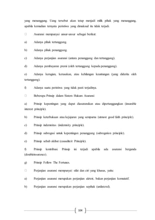 104
yang menanggung. Uang tersebut akan tetap menjadi milik pihak yang menanggung,
apabila kemudian ternyata peristiwa yang dimaksud itu tidak terjadi.
Asuransi mempunyai unsur-unsur sebagai berikut:
a) Adanya pihak tertanggung.
b) Adanya pihak penanggung.
c) Adanya perjanjian asuransi (antara penanggung dan tertanggung).
d) Adanya pembayaran premi (oleh tertanggung kepada penanggung).
e) Adanya kerugian, kerusakan, atau kehilangan keuntungan (yang diderita oleh
tertanggung).
f) Adanya suatu peristiwa yang tidak pasti terjadinya.
Beberapa Prinsip dalam Sistem Hukum Asuransi
a) Prinsip kepentingan yang dapat diasuransikan atau dipertanggungkan (insurable
interest principle).
b) Prinsip keterbukaan atau kejujuran yang sempurna (utmost good faith principle).
c) Prinsip indemnitas (indemnity principle).
d) Prinsip subrogasi untuk kepentingan penanggung (subrogation principle).
e) Prinsip sebab akibat (causaliteit Principle).
f) Prinsip kontribusi. Prinsip ini terjadi apabila ada asuransi berganda
(doubleinsurance).
g) Prinsip Follow The Fortunes.
Perjanjian asuransi mempunyai sifat dan ciri yang khusus, yaitu:
a) Perjanjian asuransi merupakan perjanjian aletoir, bukan perjanjian komutatif.
b) Perjanjian asuransi merupakan perjanjian sepihak (unilateral).
 