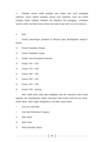105
c) Perjanjian asuransi adalah perjanjian yang melekat pada syarat penanggung
(adhesion), karena didalam perjanjian asuransi pada hakikatnya syarat dan kondisi
perjanjian hampir seluruhnya ditentukan dan diciptakan oleh penanggung / perusahaan
asuransi sendiri, dan bukan karena adanya kata sepakat yang murni atau tawar menawar.
4. Bank
Sejarah perkembangan perbankan di Indonesia dapat dikelompokkan menjadi 9
periode:
1) Periode Pendudukan Belanda
2) Periode Pendudukan Jepang
3) Periode Awal Kemerdekaan Indonesia
4) Periode 1950 – 1959
5) Periode 1959 – 1966
6) Periode 1966 – 1969
7) Periode 1969 – 1983
8) Periode 1983 – 1988
9) Periode 1988 – sekarang
Bank adalah badan usaha yang menghimpun dana dari masyarakat dalam bentuk
simpanan, dan menyalurkannya kepada masyarakat dalam bentuk kredit dan atau bentuk-
bentuk lainnya dalam rangka meningkatkan taraf hidup rakyat banyak.
Jenis dan Usaha Bank
• Jenis Bank Berdasarkan Fungsinya
1) Bank Sentral.
2) Bank Umum.
3) Bank Perkreditan Rakyat.
 