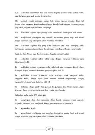 107
10) Melakukan penempatan dana dari naabah kepada nasabah lainnya dalam bentuk
surat berharga yang tidak tercatat di bursa efek.
11) Membeli melalui pelanggan agunan baik semua maupun sebagian dalam hal
debitor tidak memenuhi kewajiban-kewajibannya kepada bank, dengan ketentuan agunan
yang dibeli tersebut wajib dicairkan secepatnya.
12) Melakukan kegiatan anjak piutang, usaha kartu kredit, dan kegiatan wali amanat.
13) Menyediakan pembiayaan bagi nasabah berdasarkan prinsip bagi hasil sesuai
dengan ketentuan yang ditetapkan dalam Peraturan Pemerintah.
14) Melakukan kegiatan lain yang lazim dilakukan oleh bank sepanjang tidak
bertentangan dengan undang-undang dan peraturan perundang-undangan yang berlaku.
Selain itu Bank Umum juga dapat melakukan kegiatan sebagai berikut:
1) Melakukan kegiatan dalam valuta asing dengan memenuhi ketentuan yang
ditetapkan oleh BI.
2) Melakukan kegiatan penyertaan modal pada bank atau perusahaan lain di bidang
keuangan dengan memenuhi ketentuan yang ditetapkan oleh BI.
3) Melakukan kegiatan penyertaan modal sementara utnuk mengatasi akibat
kegagalan kredit, dengan syarat harus menarik kembali penyertaannya, dengan
memenuhi ketentuan yang ditetapkan oleh BI.
4) Bertindak sebagai pendiri dana pensiun dan pengurus dana pension sesuai dengan
ketentuan dalam perundang-undangan dana pensiun yang berlaku.
Sedangkan usaha-usaha BPR antara lain:
1) Menghimpun dana dari masyarakat dalam bentuk simpanan berupa deposito
berjangka, tabungan, dan atau bentuk lainnya yang dipersamakan dengan itu.
2) Memberikan kredit.
3) Menyediakan pembiayaan bagi nassabah berdasarkan prinsip bagi hasil sesuai
dengan ketentuan yang ditetapkan dalam Peraturan Pemerintah.
 