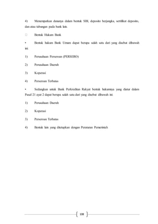 108
4) Menempatkan dananya dalam bentuk SBI, deposito berjangka, sertifikat deposito,
dan atau tabungan pada bank lain.
Bentuk Hukum Bank
• Bentuk hukum Bank Umum dapat berupa salah satu dari yang disebut dibawah
ini:
1) Perusahaan Perseroan (PERSERO)
2) Perusahaan Daerah
3) Koperasi
4) Perseroan Terbatas
• Sedangkan untuk Bank Perkreditan Rakyat bentuk hukumnya yang diatur dalam
Pasal 21 ayat 2 dapat berupa salah satu dari yang disebut dibawah ini:
1) Perusahaan Daerah
2) Koperasi
3) Perseroan Terbatas
4) Bentuk lain yang ditetapkan dengan Peraturan Pemerintah
 