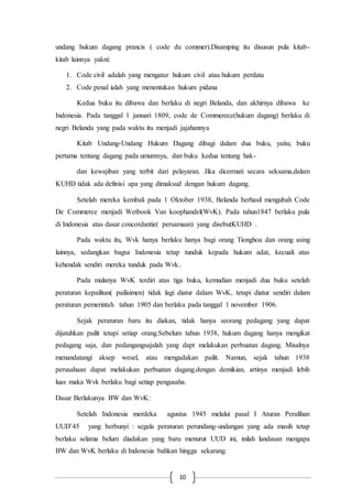 10
undang hukum dagang prancis ( code du commer).Disamping itu disusun pula kitab-
kitab lainnya yakni:
1. Code civil adalah yang mengatur hukum civil atau hukum perdata
2. Code penal ialah yang menentukan hukum pidana
Kedua buku itu dibawa dan berlaku di negri Belanda, dan akhirnya dibawa ke
Indonesia. Pada tanggal 1 januari 1809, code de Commerece(hukum dagang) berlaku di
negri Belanda yang pada waktu itu menjadi jajahannya
Kitab Undang-Undang Hukum Dagang dibagi dalam dua buku, yaitu; buku
pertama tentang dagang pada umumnya, dan buku kedua tentang hak-
dan kewajiban yang terbit dari pelayaran. Jika dicermati secara seksama,dalam
KUHD tidak ada definisi apa yang dimaksud dengan hukum dagang.
Setelah mereka kembali pada 1 Oktober 1938, Belanda berhasil mengubah Code
De Commerce menjadi Wetbook Van koophandel(WvK). Pada tahun1847 berlaku pula
di Indonesia atas dasar concordantie( persamaan) yang disebutKUHD .
Pada waktu itu, Wvk hanya berlaku hanya bagi orang Tionghoa dan orang asing
lainnya, sedangkan bagsa Indonesia tetap tunduk kepada hukum adat, kecuali atas
kehendak sendiri mereka tunduk pada Wvk..
Pada mulanya WvK terdiri atas tiga buku, kemudian menjadi dua buku setelah
peraturan kepailitan( pailisimen) tidak lagi diatur dalam WvK, tetapi diatur sendiri dalam
peraturan pemerintah tahun 1905 dan berlaku pada tanggal 1 november 1906.
Sejak peraturan baru itu diakan, tidak hanya seorang pedagang yang dapat
dijatuhkan pailit tetapi setiap orang.Sebelum tahun 1938, hukum dagang hanya mengikat
pedagang saja, dan pedangangsajalah yang dapt melakukan perbuatan dagang. Misalnya
menandatangi aksep wesel, atau mengadakan pailit. Namun, sejak tahun 1938
perusahaan dapat melakukan perbuatan dagang.dengan demikian, artinya menjadi lebih
luas maka Wvk berlaku bagi setiap pengusaha.
Dasar Berlakunya BW dan WvK:
Setelah Indonesia merdeka agustus 1945 melalui pasal I Aturan Peralihan
UUD’45 yang berbunyi : segala peraturan perundang-undangan yang ada masih tetap
berlaku selama belum diadakan yang baru menurut UUD ini, inilah landasan mengapa
BW dan WvK berlaku di Indonesia bahkan hingga sekarang.
 