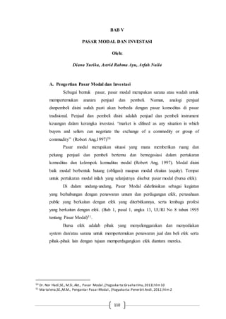 110
BAB V
PASAR MODAL DAN INVESTASI
Oleh:
Diana Yurika, Astrid Rahma Ayu, Arfah Naila
A. Pengertian Pasar Modal dan Investasi
Sebagai bentuk pasar, pasar modal merupakan sarana atau wadah untuk
mempertemukan anatara penjual dan pembeli. Namun, analogi penjual
danpembeli disini sudah pasti akan berbeda dengan pasar komoditas di pasar
tradisional. Penjual dan pembeli disini adalah penjual dan pembeli instrument
keuangan dalam kerangka investasi. “market is difined as any situation in which
buyers and sellers can negotiate the exchange of a commodity or group of
commudity” (Robert Ang,1997)50
Pasar modal merupakan situasi yang mana memberikan ruang dan
peluang penjual dan pembeli bertemu dan bernegosiasi dalam pertukaran
komoditas dan kelompok komuditas modal (Robert Ang, 1997). Modal disini
baik modal berbentuk hutang (obligasi) maupun modal ekuitas (equity). Tempat
untuk pertukaran modal inilah yang selanjutnya disebut pasar modal (bursa efek).
Di dalam undang-undang, Pasar Modal didefinisikan sebagai kegiatan
yang berhubungan dengan penawaran umum dan perdagangan efek, perusahaan
public yang berkaitan dengan efek yang diterbitkannya, serta lembaga profesi
yang berkaitan dengan efek. (Bab 1, pasal 1, angka 13, UURI No 8 tahun 1995
tentang Pasar Modal)51.
Bursa efek adalah pihak yang menyelenggarakan dan menyediakan
system dan/atau sarana untuk mempertemukan penawaran jual dan beli efek serta
pihak-pihak lain dengan tujuan memperdagangkan efek diantara mereka.
50 Dr. Nor Hadi,SE., M.Si, Akt., Pasar Modal.,(Yogyakarta:Graaha Ilmu,2013) hlm10
51 Martalena,SE.,M.M., Pengantar Pasar Modal.,(Yogyakarta:Penerbit Andi, 2011) hlm 2
 