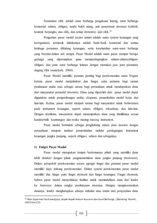 111
Sementara efek adalah surat berharga pengakuan hutang, surat berharga
komersial saham, obligasi, tanda bukti utang, unit penyertaan investasi kolektif,
kontrak berjangka atas efek, dan setiap derivative dari efek.52
Pengertian pasar modal secara umum adalah suatu system keuangan yang
terorganisasi, termasuk didalamnya adalah bank-bank komersial dan semua
lembaga perantara dibidang keuangan, serta keseluruhan surat-surat berharga
yang beredar.dalam arti sempit, Pasar Modal adalah suatu pasar (tempat berupa
gedung) yang dipersiapkan guna memperdagangkan saham-saham,obligasi-
obligasi, dan jenis surat berharga lainnya dengan memakai jasa para perantara
dagang efek (sunariyah, 2004).
Pasar Modal memiliki peranan penting bagi perekonomian suatu Negara
kerena pasar modal menjalankan dua fungsi, yaitu pertama bagi sarana
pendanaan usaha atau sebagai sarana bagi perusahaan untuk mendapatkan dana
dari masyarakat pemodal (investor). Dana yang diperoleh dari pasar modal dapat
digunakan untuk pengembangan usaha, ekspansi, penambahan modal kerja dan
lain-lain. Kedua, pasar modal menjadi sarana bagi masyarakat untuk berinvestasi
pada instrument keuangan, seperti saham, obligasi, reksadana, dan lain-lain.
Dengan demikian, masyarakat dapat menempatkan dana yang dimilikinya sesuai
karakteristik keuntungan dan resiko masing-masing instrument.
Pasar modal bertindak sebagai penghubung antara para investor dengan
perusahaan ataupun institusi pemerintahan melalui perdagangan instrument
keuangan jangka panjang, seperti obligasi, saham dan sebagainya.
1) Fungsi Pasar Modal
Pasar modal merupakan tempat bertemuanya pihak yang memiliki dana
lebih (lender) dengan pihak yangmemerlukan dana jangka panjang (borrower).
Dalam perspektif perekonomian secara agregat fungsi dan peranan pasar modal
memiliki daya dukung perekonomian. Dalam system perekonomian pasar modal
memiliki dua fungsi yaitu fungsi ekonomi dan fungsi keuangan. Fungsi ekonomi,
bahwa pasar modal menyediakan fasilitas untuk memindahkan dana dari lender
ke borrower dalam rangka pembiayaan investasi. Dengan menginvestasikan
dananya, lender mengharapkan adanya imbalan atau return dari penyerahan dana
52 Man Suparman Sastrawidjaya.,Aspek-Aspek Hukum Asuransi dan SuratBerharga., (Bandung: Alumni,
1997) hlm 273
 