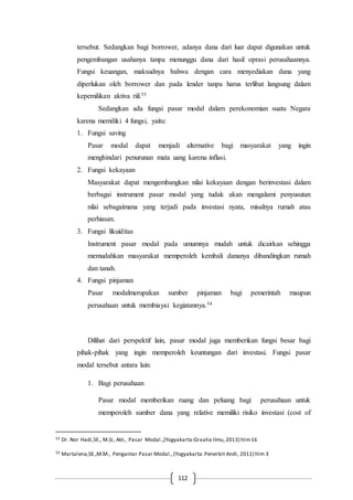 112
tersebut. Sedangkan bagi borrower, adanya dana dari luar dapat digunakan untuk
pengembangan usahanya tanpa menunggu dana dari hasil oprasi perusahaannya.
Fungsi keuangan, maksudnya bahwa dengan cara menyediakan dana yang
diperlukan oleh borrower dan pada lender tanpa harus terlibat langsung dalam
kepemilikan aktiva riil.53
Sedangkan ada fungsi pasar modal dalam perekonomian suatu Negara
karena memiliki 4 fungsi, yaitu:
1. Fungsi saving
Pasar modal dapat menjadi alternative bagi masyarakat yang ingin
menghindari penurunan mata uang karena inflasi.
2. Fungsi kekayaan
Masyarakat dapat mengembangkan nilai kekayaan dengan berinvestasi dalam
berbagai instrument pasar modal yang tudak akan mengalami penyusutan
nilai sebagaimana yang terjadi pada investasi nyata, misalnya rumah atau
perhiasan.
3. Fungsi likuiditas
Instrument pasar modal pada umumnya mudah untuk dicairkan sehingga
memudahkan masyarakat memperoleh kembali dananya dibandingkan rumah
dan tanah.
4. Fungsi pinjaman
Pasar modalmerupakan sumber pinjaman bagi pemerintah maupun
perusahaan untuk membiayai kegiatannya.54
Dilihat dari perspektif lain, pasar modal juga memberikan fungsi besar bagi
pihak-pihak yang ingin memperoleh keuntungan dari investasi. Fungsi pasar
modal tersebut antara lain:
1. Bagi perusahaan
Pasar modal memberikan ruang dan peluang bagi perusahaan untuk
memperoleh sumber dana yang relative memiliki risiko investasi (cost of
53 Dr. Nor Hadi,SE., M.Si, Akt., Pasar Modal.,(Yogyakarta:Graaha Ilmu,2013) hlm16
54 Martalena,SE.,M.M., Pengantar Pasar Modal.,(Yogyakarta:Penerbit Andi, 2011) hlm 3
 