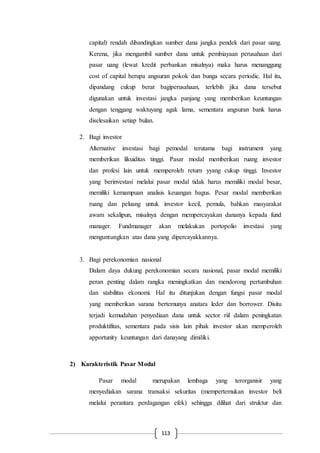 113
capital) rendah dibandingkan sumber dana jangka pendek dari pasar uang.
Kerena, jika mengambil sumber dana untuk pembiayaan perusahaan dari
pasar uang (lewat kredit perbankan misalnya) maka harus menanggung
cost of capital berupa angsuran pokok dan bunga secara periodic. Hal itu,
dipandang cukup berat bagiperusahaan, terlebih jika dana tersebut
digunakan untuk investasi jangka panjang yang memberikan keuntungan
dengan tenggang waktuyang agak lama, sementara angsuran bank harus
diselesaikan setiap bulan.
2. Bagi investor
Alternative investasi bagi pemodal terutama bagi instrument yang
memberikan likuiditas tinggi. Pasar modal memberikan ruang investor
dan profesi lain untuk memperoleh return yyang cukup tinggi. Investor
yang berinvestasi melalui pasar modal tidak harus memiliki modal besar,
memiliki kemampuan analisis keuangan bagus. Pesar modal memberikan
ruang dan peluang untuk investor kecil, pemula, bahkan masyarakat
awam sekalipun, misalnya dengan mempercayakan dananya kepada fund
manager. Fundmanager akan melakukan portopolio investasi yang
menguntungkan atas dana yang dipercayakkannya.
3. Bagi perekonomian nasional
Dalam daya dukung perekonomian secara nasional, pasar modal memiliki
peran penting dalam rangka meningkatkan dan mendorong pertumbuhan
dan stabilitas ekonomi. Hal itu ditunjukan dengan fungsi pasar modal
yang memberikan sarana bertemunya anatara leder dan borrower. Disitu
terjadi kemudahan penyediaan dana untuk sector riil dalam peningkatan
produktifitas, sementara pada sisis lain pihak investor akan memperoleh
apportunity keuntungan dari danayang dimiliki.
2) Karakteristik Pasar Modal
Pasar modal merupakan lembaga yang terorganisir yang
menyediakan sarana transaksi sekuritas (mempertemukan investor beli
melalui perantara perdagangan efek) sehingga dilihat dari struktur dan
 