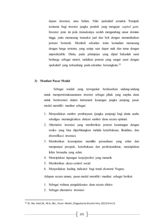 115
depan investasi, atau belum. Nilai spekulatif semakin Nampak
terutama bagi investor jangka pendek yang mengejar capital gain.
Investor jenis ini pola transaksinya seolah mengandung unsur domino
tinggi, yaitu memasang transaksi jual dan beli dengan memanfaatkan
potensi bertaruh. Membeli sekuritas tentu kemudian memasang
dengan harga tertentu, yang setiap saat dapat naik dan turun dengan
unpredictable. Disitu, pada prinsipnya yang dijual bukanlah surat
berharga sebagai meteri, melaikan potensi yang sangat sarat dengan
spekulatif yang terkandung pada sekuritas bersangkuta.55
3) Manfaat Pasar Modal
Sebagai wadah yang terorganisir berdasarkan undang-undang
untuk mempertemukananatara investor sebagai pihak yang surplus dana
untuk berinvestasi dalam instrument keuangan jangka panjang, pasar
modal memiliki manfaat sebagai:
1. Menyediakan sumber pembiayaan (jangka panjang) bagi dunia usaha
sekaligus memungkinkan alokasi sumber dana secara optimal.
2. Alternative investasi yang memberikan potensi keuntungan dengan
resiko ynag bisa diperhitungkan melalui keterbukaan, likuiditas, dan
diversifikasi investasi.
3. Memberikan kesempatan memiliki perusahaan yang sehat dan
mempunyai prospek, keterbukaan dan profesionalisme, menciptakan
iklim berusaha yang sehat.
4. Menciptakan lapangan kerja/profesi yang menarik
5. Memberikan akses control social
6. Menyediakan leading indicator bagi trand ekonomi Negara.
Adapun secara umum, pasar modal memiliki manfaat sebagai berikut:
1. Sebagai wahana pengalokasian dana secara efisien
2. Sebagai alternative investasi
55 Dr. Nor Hadi,SE., M.Si, Akt., Pasar Modal.,(Yogyakarta:Graaha Ilmu,2013) hlm15
 