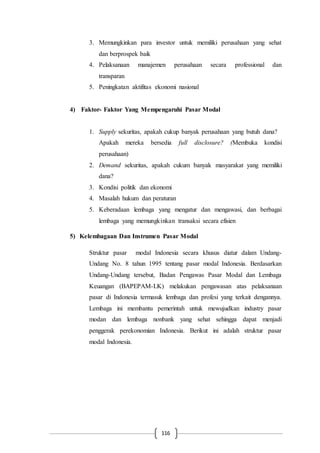 116
3. Memungkinkan para investor untuk memiliki perusahaan yang sehat
dan berprospek baik
4. Pelaksanaan manajemen perusahaan secara professional dan
transparan
5. Peningkatan aktifitas ekonomi nasional
4) Faktor- Faktor Yang Mempengaruhi Pasar Modal
1. Supply sekuritas, apakah cukup banyak perusahaan yang butuh dana?
Apakah mereka bersedia full disclosure? (Membuka kondisi
perusahaan)
2. Demand sekuritas, apakah cukum banyak masyarakat yang memiliki
dana?
3. Kondisi politik dan ekonomi
4. Masalah hukum dan peraturan
5. Keberadaan lembaga yang mengatur dan mengawasi, dan berbagai
lembaga yang memungkinkan transaksi secara efisien
5) Kelembagaan Dan Instrumen Pasar Modal
Struktur pasar modal Indonesia secara khusus diatur dalam Undang-
Undang No. 8 tahun 1995 tentang pasar modal Indonesia. Berdasarkan
Undang-Undang tersebut, Badan Pengawas Pasar Modal dan Lembaga
Keuangan (BAPEPAM-LK) melakukan pengawasan atas pelaksanaan
pasar di Indonesia termasuk lembaga dan profesi yang terkait dengannya.
Lembaga ini membantu pemerintah untuk mewujudkan industry pasar
modan dan lembaga nonbank yang sehat sehingga dapat menjadi
penggerak perekonomian Indonesia. Berikut ini adalah struktur pasar
modal Indonesia.
 