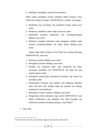 118
d. Melindungi kepentingan pemodal dan masyarakat
Dalam rangka kepentingan tersebut selanjutnya Badan Pengawas Pasar
Modal dan Lembaga Keuangan (BAPEPAM-LK), memiliki kewenangan:
a. Memberikan izin, persetujuan, dan pendaftaran kepada pelaku pasar
modal
b. Memproses pendaftaran dalam rangka penawaran umum
c. Menerbitkan peraturan pelaksanaan dari perundang-undangan
dibidang pasar modal
d. Melakukan penegakan hukumatas setiap pelanggaran terhadap setiap
peraturan perundang-undangan dan tindak pidana dibidang pasar
modal.
Adapun fungsi Badan Pengawas Pasar Modal dan Lembaga Keuanagn
(BAPEPAM-LK), antara lain:
a. Menyusun peraturan dibidang pasar modal
b. Menegakkan peraturan dibidang pasar modal
c. Membina dan mengawasi pihak yang memperoleh izin usaha,
persetujuan, pendaftaran dari BAPEPAM-LK dan pihak lain yang
bergerak dipasar modal
d. Menetapkan prinsip-prinsip keterbukaan perusahaan bagi emiten dan
perusahaan public
e. Menyelesaikan keberatan yang diajukan oleh pihakyang dikenakan
sanksi oleh bursa efek, lembaga kliring dan penjamin, dan lembaga
penyimpanan dan penyelesaian.
f. Menetapkan ketentuan akuntansi dibidang pasar modal
g. Mengamankan teknis pelaksanaan tugas pokok BAPEPAM-LK sesuai
dengan kebijaksanaan yang ditetapkan oleh mentri keuangan dan
berdasarkan peraturan perundang-undangan yang berlaku56
2. Bursa Efek
56 Dr. Nor Hadi,SE., M.Si, Akt., Pasar Modal.,(Yogyakarta:Graaha Ilmu,2013) hlm20
 