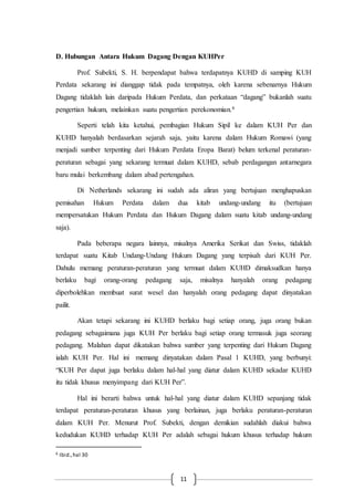 11
D. Hubungan Antara Hukum Dagang Dengan KUHPer
Prof. Subekti, S. H. berpendapat bahwa terdapatnya KUHD di samping KUH
Perdata sekarang ini dianggap tidak pada tempatnya, oleh karena sebenarnya Hukum
Dagang tidaklah lain daripada Hukum Perdata, dan perkataan “dagang” bukanlah suatu
pengertian hukum, melainkan suatu pengertian perekonomian.6
Seperti telah kita ketahui, pembagian Hukum Sipil ke dalam KUH Per dan
KUHD hanyalah berdasarkan sejarah saja, yaitu karena dalam Hukum Romawi (yang
menjadi sumber terpenting dari Hukum Perdata Eropa Barat) belum terkenal peraturan-
peraturan sebagai yang sekarang termuat dalam KUHD, sebab perdagangan antarnegara
baru mulai berkembang dalam abad pertengahan.
Di Netherlands sekarang ini sudah ada aliran yang bertujuan menghapuskan
pemisahan Hukum Perdata dalam dua kitab undang-undang itu (bertujuan
mempersatukan Hukum Perdata dan Hukum Dagang dalam suatu kitab undang-undang
saja).
Pada beberapa negara lainnya, misalnya Amerika Serikat dan Swiss, tidaklah
terdapat suatu Kitab Undang-Undang Hukum Dagang yang terpisah dari KUH Per.
Dahulu memang peraturan-peraturan yang termuat dalam KUHD dimaksudkan hanya
berlaku bagi orang-orang pedagang saja, misalnya hanyalah orang pedagang
diperbolehkan membuat surat wesel dan hanyalah orang pedagang dapat dinyatakan
pailit.
Akan tetapi sekarang ini KUHD berlaku bagi setiap orang, juga orang bukan
pedagang sebagaimana juga KUH Per berlaku bagi setiap orang termasuk juga seorang
pedagang. Malahan dapat dikatakan bahwa sumber yang terpenting dari Hukum Dagang
ialah KUH Per. Hal ini memang dinyatakan dalam Pasal 1 KUHD, yang berbunyi:
“KUH Per dapat juga berlaku dalam hal-hal yang diatur dalam KUHD sekadar KUHD
itu tidak khusus menyimpang dari KUH Per”.
Hal ini berarti bahwa untuk hal-hal yang diatur dalam KUHD sepanjang tidak
terdapat peraturan-peraturan khusus yang berlainan, juga berlaku peraturan-peraturan
dalam KUH Per. Menurut Prof. Subekti, dengan demikian sudahlah diakui bahwa
kedudukan KUHD terhadap KUH Per adalah sebagai hukum khusus terhadap hukum
6 Ibid.,hal 30
 