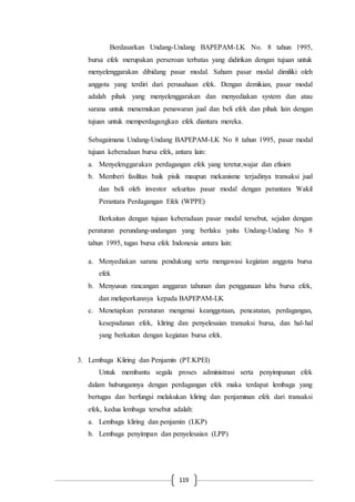 119
Berdasarkan Undang-Undang BAPEPAM-LK No. 8 tahun 1995,
bursa efek merupakan perseroan terbatas yang didirikan dengan tujuan untuk
menyelenggarakan dibidang pasar modal. Saham pasar modal dimiliki oleh
anggota yang terdiri dari perusahaan efek. Dengan demikian, pasar modal
adalah pihak yang menyelenggarakan dan menyediakan system dan atau
sarana untuk menemukan penawaran jual dan beli efek dan pihak lain dengan
tujuan untuk memperdagangkan efek diantara mereka.
Sebagaimana Undang-Undang BAPEPAM-LK No 8 tahun 1995, pasar modal
tujuan keberadaan bursa efek, antara lain:
a. Menyelenggarakan perdagangan efek yang teretur,wajar dan efisien
b. Memberi fasilitas baik pisik maupun mekanisme terjadinya transaksi jual
dan beli oleh investor sekuritas pasar modal dengan perantara Wakil
Perantara Perdagangan Efek (WPPE)
Berkaitan dengan tujuan keberadaan pasar modal tersebut, sejalan dengan
peraturan perundang-undangan yang berlaku yaitu Undang-Undang No 8
tahun 1995, tugas bursa efek Indonesia antara lain:
a. Menyediakan sarana pendukung serta mengawasi kegiatan anggota bursa
efek
b. Menyusun rancangan anggaran tahunan dan penggunaan laba bursa efek,
dan melaporkannya kepada BAPEPAM-LK
c. Menetapkan peraturan mengenai keanggotaan, pencatatan, perdagangan,
kesepadanan efek, kliring dan penyelesaian transaksi bursa, dan hal-hal
yang berkaitan dengan kegiatan bursa efek.
3. Lembaga Kliring dan Penjamin (PT.KPEI)
Untuk membantu segala proses administrasi serta penyimpanan efek
dalam hubungannya dengan perdagangan efek maka terdapat lembaga yang
bertugas dan berfungsi melakukan kliring dan penjaminan efek dari transaksi
efek, kedua lembaga tersebut adalah:
a. Lembaga kliring dan penjamin (LKP)
b. Lembaga penyimpan dan penyelesaian (LPP)
 