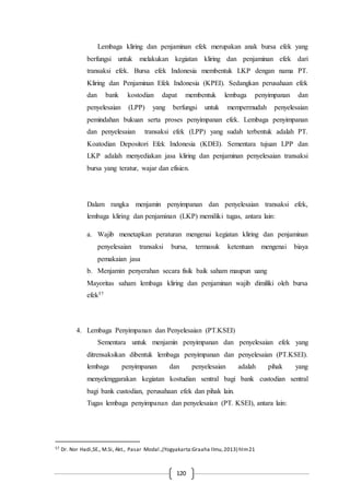 120
Lembaga kliring dan penjaminan efek merupakan anak bursa efek yang
berfungsi untuk melakukan kegiatan kliring dan penjaminan efek dari
transaksi efek. Bursa efek Indonesia membentuk LKP dengan nama PT.
Kliring dan Penjaminan Efek Indonesia (KPEI). Sedangkan perusahaan efek
dan bank kostodian dapat membentuk lembaga penyimpanan dan
penyelesaian (LPP) yang berfungsi untuk mempermudah penyelesaian
pemindahan bukuan serta proses penyimpanan efek. Lembaga penyimpanan
dan penyelesaian transaksi efek (LPP) yang sudah terbentuk adalah PT.
Koatodian Depositori Efek Indonesia (KDEI). Sementara tujuan LPP dan
LKP adalah menyediakan jasa kliring dan penjaminan penyelesaian transaksi
bursa yang teratur, wajar dan efisien.
Dalam rangka menjamin penyimpanan dan penyelesaian transaksi efek,
lembaga kliring dan penjaminan (LKP) memiliki tugas, antara lain:
a. Wajib menetapkan peraturan mengenai kegiatan kliring dan penjaminan
penyelesaian transaksi bursa, termasuk ketentuan mengenai biaya
pemakaian jasa
b. Menjamin penyerahan secara fisik baik saham maupun uang
Mayoritas saham lembaga kliring dan penjaminan wajib dimiliki oleh bursa
efek57
4. Lembaga Penyimpanan dan Penyelesaian (PT.KSEI)
Sementara untuk menjamin penyimpanan dan penyelesaian efek yang
ditrensaksikan dibentuk lembaga penyimpanan dan penyelesaian (PT.KSEI).
lembaga penyimpanan dan penyelesaian adalah pihak yang
menyelenggarakan kegiatan kostudian sentral bagi bank custodian sentral
bagi bank custodian, perusahaan efek dan pihak lain.
Tugas lembaga penyimpanan dan penyelesaian (PT. KSEI), antara lain:
57 Dr. Nor Hadi,SE., M.Si, Akt., Pasar Modal.,(Yogyakarta:Graaha Ilmu,2013) hlm21
 