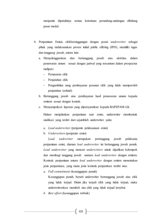 122
menjamin dipatuhinya semua ketentuan perundang-undangan dibidang
pasar modal.
6. Penjaminan Emisis efekbersinggungan dengan posisi underwriter sebagai
pihak yang melaksanakan proses initial public offering (IPO), memiliki tugas
dan tanggung jawab, antara lain:
a. Menyelenggarakan dan bertanggung jawab atas aktivitas dalam
penawaran umum sesuai dengan jadwal yang tercantum dalam prospectus
meliputi:
- Pemasaran efek
- Penjatahan efek
- Pengambilan uang pembayaran pesanan efek yang tidak memperoleh
penjatahan (refund)
b. Bertanggung jawab atas pembayaran hasil penawaran umum kepada
emitem sesuai dengan kontak.
c. Menyampaikan laporan yang dipersyaratkan kepada BAPEPAM-LK
Dalam menjalankan penjaminan saat emisi, underwriter membentuk
sindikasi yang terdiri dari sejumblah underwriter yaitu:
a. Lead underwriter (penjamin pelaksanaan emisi)
b. Underwriters (penjamin emisi)
Lead undewriter merupakan pertanggung jawab pelaksana
penjaminan emisi, diaman lead underwriter ini bertanggung jawab penuh.
Lead underwriter yang mencari underwriters untuk dijadikan kelompok
dan membagi tanggung jawab anatara lead underwriter dengan emitem.
Kontrak penjaminan antara lead underwriter dengan emiten menentukan
jenis penjaminan, yang mana jenis kontrak penjaminan terdiri atas:
a. Full commitment (kesanggupan penuh)
Kesanggupan penuh, berarti underwriter bertanggung jawab atas efek
yang tidak terjual. Disini jika terjadi efek yang tidak terjual, maka
underwriterakan membeli sisa efek yang tidak terjual tersebut.
b. Best effort (kesanggupan terbaik)
 