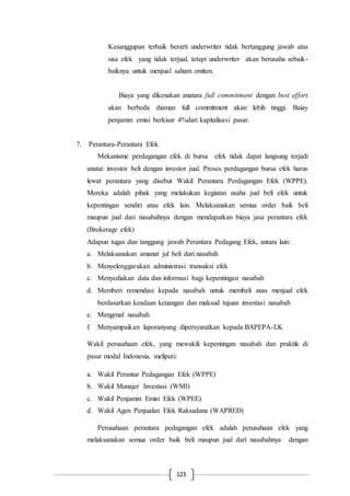 123
Kesanggupan terbaik berarti underwriter tidak bertanggung jawab atas
sisa efek yang tidak terjual, tetapi underwriter akan berusaha sebaik-
baiknya untuk menjual saham emiten.
Biaya yang dikenakan anatara full commitment dengan best effort
akan berbeda diaman full commitment akan lebih tinggi. Baiay
penjamin emisi berkisar 4%dari kapitalisasi pasar.
7. Perantara-Perantara Efek
Mekanisme perdagangan efek di bursa efek tidak dapat langsung terjadi
anatar investor beli dengan investor jual. Proses perdagangan bursa efek harus
lewat perantara yang disebut Wakil Perantara Perdagangan Efek (WPPE).
Mereka adalah pihak yang melakukan kegiatan usaha jual beli efek untuk
kepentingan sendiri atau efek lain. Melaksanakan semua order baik beli
maupun jual dari nasabahnya dengan mendapatkan biaya jasa perantara efek
(Brokerage efek)
Adapun tugas dan tanggung jawab Perantara Pedagang Efek, antara lain:
a. Melaksanakan amanat jul beli dari nasabah
b. Menyelenggarakan administrasi transaksi efek
c. Menyediakan data dan informasi bagi kepentingan nasabah
d. Memberi remendasi kepada nasabah untuk membeli atau menjual efek
berdasarkan keadaan keuangan dan maksud tujuan investasi nasabah
e. Mengenal nasabah
f. Menyampaikan laporanyang dipersyaratkan kepada BAPEPA-LK
Wakil perusahaan efek, yang mewakili kepentingan nasabah dan praktik di
pasar modal Indonesia, meliputi:
a. Wakil Perantar Pedagangan Efek (WPPE)
b. Wakil Manajer Investasi (WMI)
c. Wakil Penjamin Emisi Efek (WPEE)
d. Wakil Agen Penjualan Efek Raksadana (WAPRED)
Perusahaan perantara pedagangan efek adalah perusahaan efek yang
melaksanakan semua order baik beli maupun jual dari nasabahnya dengan
 