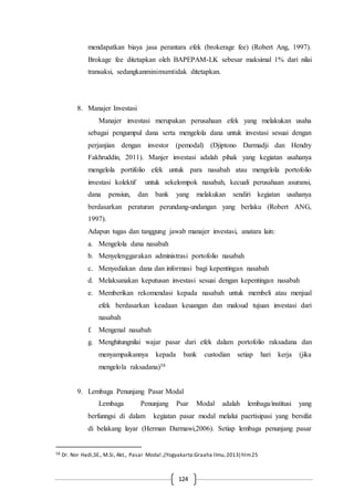 124
mendapatkan biaya jasa perantara efek (brokerage fee) (Robert Ang, 1997).
Brokage fee ditetapkan oleh BAPEPAM-LK sebesar maksimal 1% dari nilai
transaksi, sedangkanminimumtidak ditetapkan.
8. Manajer Investasi
Manajer investasi merupakan perusahaan efek yang melakukan usaha
sebagai pengumpul dana serta mengelola dana untuk investasi sesuai dengan
perjanjian dengan investor (pemodal) (Djiptono Darmadji dan Hendry
Fakhruddin, 2011). Manjer investasi adalah pihak yang kegiatan usahanya
mengelola portifolio efek untuk para nasabah atau mengelola portofolio
investasi kolektif untuk sekelompok nasabah, kecuali perusahaan asuransi,
dana pensiun, dan bank yang melakukan sendiri kegiatan usahanya
berdasarkan peraturan perundang-undangan yang berlaku (Robert ANG,
1997).
Adapun tugas dan tanggung jawab manajer investasi, anatara lain:
a. Mengelola dana nasabah
b. Menyelenggarakan administrasi portofolio nasabah
c. Menyediakan dana dan informasi bagi kepentingan nasabah
d. Melaksanakan keputusan investasi sesuai dengan kepentingan nasabah
e. Memberikan rekomendasi kepada nasabah untuk membeli atau menjual
efek berdasarkan keadaan keuangan dan maksud tujuan investasi dari
nasabah
f. Mengenal nasabah
g. Menghitungnilai wajar pasar dari efek dalam portofolio raksadana dan
menyampaikannya kepada bank custodian setiap hari kerja (jika
mengelola raksadana)58
9. Lembaga Penunjang Pasar Modal
Lembaga Penunjang Psar Modal adalah lembaga/institusi yang
berfunngsi di dalam kegiatan pasar modal melalui paertisipasi yang bersifat
di belakang layar (Herman Darmawi,2006). Setiap lembaga penunjang pasar
58 Dr. Nor Hadi,SE., M.Si, Akt., Pasar Modal.,(Yogyakarta:Graaha Ilmu,2013) hlm25
 