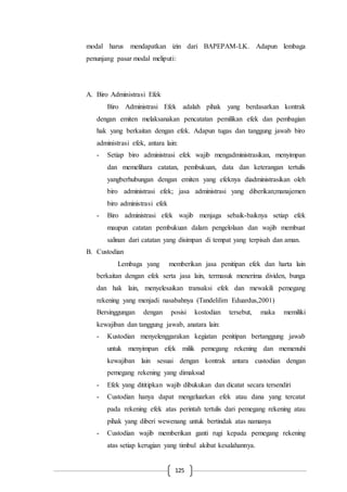 125
modal harus mendapatkan izin dari BAPEPAM-LK. Adapun lembaga
penunjang pasar modal meliputi:
A. Biro Administrasi Efek
Biro Administrasi Efek adalah pihak yang berdasarkan kontrak
dengan emiten melaksanakan pencatatan pemilikan efek dan pembagian
hak yang berkaitan dengan efek. Adapun tugas dan tanggung jawab biro
administrasi efek, antara lain:
- Setiap biro administrasi efek wajib mengadministrasikan, menyimpan
dan memelihara catatan, pembukuan, data dan keterangan tertulis
yangberhubungan dengan emiten yang efeknya diadministrasikan oleh
biro administrasi efek; jasa administrasi yang diberikan;manajemen
biro administrasi efek
- Biro administrasi efek wajib menjaga sebaik-baiknya setiap efek
maupun catatan pembukuan dalam pengelolaan dan wajib membuat
salinan dari catatan yang disimpan di tempat yang terpisah dan aman.
B. Custodian
Lembaga yang memberikan jasa penitipan efek dan harta lain
berkaitan dengan efek serta jasa lain, termasuk menerima dividen, bunga
dan hak lain, menyelesaikan transaksi efek dan mewakili pemegang
rekening yang menjadi nasabahnya (Tandelilim Eduardus,2001)
Bersinggungan dengan posisi kostodian tersebut, maka memiliki
kewajiban dan tanggung jawab, anatara lain:
- Kustodian menyelenggarakan kegiatan penitipan bertanggung jawab
untuk menyimpan efek milik pemegang rekening dan memenuhi
kewajiban lain sesuai dengan kontrak antara custodian dengan
pemegang rekening yang dimaksud
- Efek yang dititipkan wajib dibukukan dan dicatat secara tersendiri
- Custodian hanya dapat mengeluarkan efek atau dana yang tercatat
pada rekening efek atas perintah tertulis dari pemegang rekening atau
pihak yang diberi wewenang untuk bertindak atas namanya
- Custodian wajib memberikan ganti rugi kepada pemegang rekening
atas setiap kerugian yang timbul akibat kesalahannya.
 