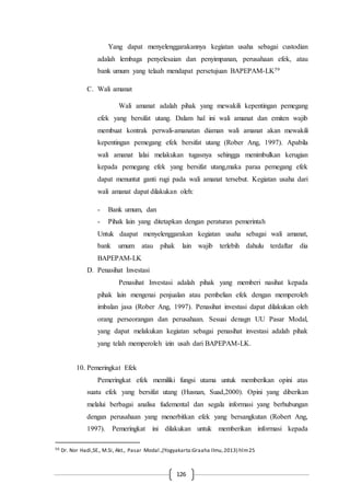 126
Yang dapat menyelenggarakannya kegiatan usaha sebagai custodian
adalah lembaga penyelesaian dan penyimpanan, perusahaan efek, atau
bank umum yang telaah mendapat persetujuan BAPEPAM-LK59
C. Wali amanat
Wali amanat adalah pihak yang mewakili kepentingan pemegang
efek yang bersifat utang. Dalam hal ini wali amanat dan emiten wajib
membuat kontrak perwali-amanatan diaman wali amanat akan mewakili
kepentingan pemegang efek bersifat utang (Rober Ang, 1997). Apabila
wali amanat lalai melakukan tugasnya sehingga menimbulkan kerugian
kepada pemegang efek yang bersifat utang,maka paraa pemegang efek
dapat menuntut ganti rugi pada wali amanat tersebut. Kegiatan usaha dari
wali amanat dapat dilakukan oleh:
- Bank umum, dan
- Pihak lain yang ditetapkan dengan peraturan pemerintah
Untuk daapat menyelenggarakan kegiatan usaha sebagai wali amanat,
bank umum atau pihak lain wajib terlebih dahulu terdaftar dia
BAPEPAM-LK
D. Penasihat Investasi
Penasihat Investasi adalah pihak yang memberi nasihat kepada
pihak lain mengenai penjualan atau pembelian efek dengan memperoleh
imbalan jasa (Rober Ang, 1997). Penasihat investasi dapat dilakukan oleh
orang perseorangan dan perusahaan. Sesuai denagn UU Pasar Modal,
yang dapat melakukan kegiatan sebagai penasihat investasi adalah pihak
yang telah memperoleh izin usah dari BAPEPAM-LK.
10. Pemeringkat Efek
Pemeringkat efek memiliki fungsi utama untuk memberikan opini atas
suatu efek yang bersifat utang (Husnan, Suad,2000). Opini yang diberikan
melalui berbagai analisa fudemental dan segala informasi yang berhubungan
dengan perusahaan yang menerbitkan efek yang bersangkutan (Robert Ang,
1997). Pemeringkat ini dilakukan untuk memberikan informasi kepada
59 Dr. Nor Hadi,SE., M.Si, Akt., Pasar Modal.,(Yogyakarta:Graaha Ilmu,2013) hlm25
 