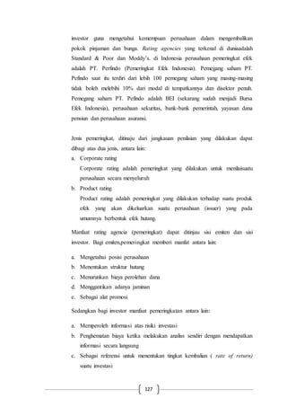127
investor guna mengetahui kemempuan perusahaan dalam mengembalikan
pokok pinjaman dan bunga. Rating agencies yang terkenal di duniaadalah
Standard & Poor dan Moddy’s. di Indonesia perusahaan pemeringkat efek
adalah PT. Perfindo (Pemeringkat Efek Indonesia). Pemegang saham PT.
Pefindo saat itu terdiri dari lebih 100 pemegang saham yang masing-masing
tidak boleh melebihi 10% dari modal di tempatkannya dan disektor penuh.
Pemegang saham PT. Pefindo adalah BEI (sekarang sudah menjadi Bursa
Efek Indonesia), perusahaan sekuritas, bank-bank pemerintah, yayasan dana
pensiun dan perusahaan asuransi.
Jenis pemeringkat, ditinaju dari jangkauan penilaian yang dilakukan dapat
dibagi atas dua jenis, antara lain:
a. Corporate rating
Corporate rating adalah pemeringkat yang dilakukan untuk menilaisuatu
perusahaan secara menyeluruh
b. Product rating
Product rating adalah pemeringkat yang dilakukan terhadap suatu produk
efek yang akan dikeluarkan suatu perusahaan (issuer) yang pada
umumnya berbentuk efek hutang.
Manfaat rating agencia (pemeringkat) dapat ditinjau sisi emiten dan sisi
investor. Bagi emiten,pemeringkat memberi manfat antara lain:
a. Mengetahui posisi perusahaan
b. Menentukan struktur hutang
c. Menurunkan biaya perolehan dana
d. Menggantikan adanya jaminan
e. Sebagai alat promosi
Sedangkan bagi investor manfaat pemeringkatan antara lain:
a. Memperoleh informasi atas risiki investasi
b. Penghematan biaya ketika melakukan analiss sendiri dengan mendapatkan
informasi secara langsung
c. Sebagai referensi untuk menentukan tingkat kembalian ( rate of return)
suatu investasi
 