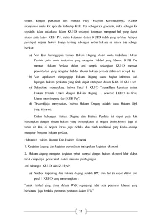 12
umum. Dengan perkataan lain menurut Prof. Sudiman Kartohadiprojo, KUHD
merupakan suatu lex specialis terhadap KUH Per sebagai lex generalis, maka sebagai lex
specialis kalau andaikata dalam KUHD terdapat ketentuan mengenai hal yang dapat
aturan pula dalam KUH Per, maka ketentuan dalam KUHD itulah yang berlaku. Adapun
pendapat sarjana hukum lainnya tentang hubungan kedua hukum ini antara lain sebagai
berikut:
a) Van Kan beranggapan bahwa Hukum Dagang adalah suatu tambahan Hukum
Perdata yaitu suatu tambahan yang mengatur hal-hal yang khusus. KUH Per
memuat Hukum Perdata dalam arti sempit, sedangkan KUHD memuat
penambahan yang mengatur hal-hal khusus hukum perdata dalam arti sempit itu.
b) Van Apeldoorn menganggap Hukum Dagang suatu bagian istimewa dari
lapangan hukum perikatan yang tidak dapat ditetapkan dalam Kitab III KUH Per.
c) Sukardono menyatakan, bahwa Pasal 1 KUHD “memelihara kesatuan antara
Hukum Perdata Umum dengan Hukum Dagang … sekedar KUHD itu tidak
khusus menyimpang dari KUH Per”.
d) Tirtaamidjaja menyatakan, bahwa Hukum Dagang adalah suatu Hukum Sipil
yang istimewa.
Dalam hubungan Hukum Dagang dan Hukum Perdata ini dapat pula kita
bandingkan dengan sistem hukum yang bersangkutan di negara Swiss.Seperti juga di
tanah air kita, di negara Swiss juga berlaku dua buah kodifikasi, yang kedua-duanya
mengatur bersama hukum perdata.
Hubungan Hukum Dagang Dan Hukum Ekonomi
1. Kegiatan dagang dan kegiatan perusahaan merupakan kegiatan ekonomi
2. Hukum dagang mengatur kegiatan privat sampai dengan hukum ekonomi lahir akibat
turut campurnya pemerintah dalam masalah perdagangan.
Inti hubungan KUHD dan KUH per:
a) Sumber terpenting dari hukum dagang adalah BW, dan hal ini dapat dilihat dari
pasal 1 KUHD yang menerangkan :
“untuk hal-hal yang diatur dalam WvK sepanjang tidak ada peraturan khusus yang
berlainan, juga berlaku peraturan-peaturan dalam BW”
 