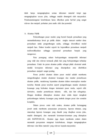 129
tidak hanya mengungkapkan semua infoemasi material tetapi juga
mengungkapkan secara jelas, sehingga mudah dimengerti oleh masyarakat.
Penekananmengenai keterbukaan harus diberikan pada hal-hal yang sangat
relevan dan menjadi perhatian para analis efek dan pemodal.
A. Akuntan Publik
Perkembangan pasar modal, yang berarti banyak perusahaan yang
memanfaatkannya lewat go public dalam rangka mencari sumber dana
perusahaan untuk pengembangan usaha, sehingga diversifikasi modal
menjadi luas. Dalam kondisi seperti itu kepemilikan perusahaan menjadi
terdiversifikasikan sehingga oprasional perusahaan banyak yang
mengawasi.
Para pemegang saham berkepentingan memperoleh informasi
yang valid dan relevan termasuk pihak lain yang berkepentingan terhadap
perusahaan. Untuk itu peran akuntan public sebagai pihak eksternal untuk
menilai kewajaran infoemasi yang disampaikan atau diterbitkan
perusahaan menjadi sangat penting.
Peran profesi akuntan dalam pasar modal adalah membantu
mengembangkan standar akuntansi keuangan dan standar pemeriksaan
akuntan public, mendorong kepatuhan akuntan dalam menerapkan standar
tersebut. Bentuk peran tersebut seperti pengembangan standar akuntansi
keuanagn yang berkaitan dengan instrument pasar moda, seperti efek
derivative, standar pemeriksaan industry efek, dan lain sebagainya.
Dengan demikian diharapkan akuntan akan selalu dapat mengikuti
perkembangan industry keuangan yang tumbuh dengan pesat dan semakin
kompleks.
Dalam proses emisi oleh emiten, akuntan public bertanggung
jawab untuk membantu penyusunan prospectus, laporan tahunan, yang
mnecakup laporan keuangan yang diaudit yang disajikan secara jelas,
mudah dimengerti, dan memenuhi ketentuan-ketentuan yang ditetapkan
oleh BAPEPAM-LK. Akuntan juga dapat membantu emiten dalam
mematuhi persyaratan mengenai keterbukaan, dengan mengungkapkan
informasi dan fakta material yang relevan kepada masyarakat.
 