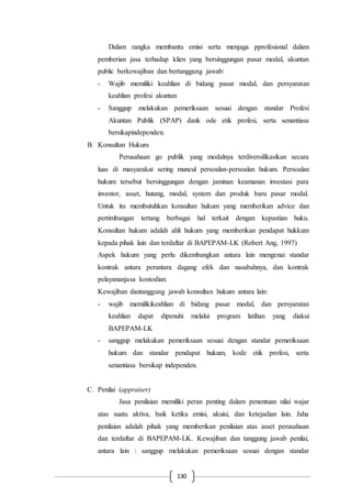 130
Dalam rangka membantu emisi serta menjaga pprofesional dalam
pemberian jasa terhadap klien yang bersinggungan pasar modal, akuntan
public berkewajiban dan bertanggung jawab:
- Wajib memiliki keahlian di bidang pasar modal, dan persyaratan
keahlian profesi akuntan
- Sanggup melakukan pemeriksaan sesuai dengan standar Profesi
Akuntan Publik (SPAP) dank ode etik profesi, serta senantiasa
bersikapindependen.
B. Konsultan Hukum
Perusahaan go publik yang modalnya terdiversifikasikan secara
luas di masyarakat sering muncul persoalan-persoalan hukum. Persoalan
hukum tersebut bersinggungan dengan jaminan keamanan investasi para
investor, asset, hutang, modal, system dan produk baru pasar modal.
Untuk itu membutuhkan konsultan hukum yang memberikan advice dan
pertimbangan tertang berbagai hal terkait dengan kepastian huku.
Konsultan hukum adalah ahli hukum yang memberikan pendapat hukkum
kepada pihak lain dan terdaftar di BAPEPAM-LK (Robert Ang, 1997)
Aspek hukum yang perlu dikembangkan antara lain mengenai standar
kontrak antara perantara dagang efek dan nasabahnya, dan kontrak
pelayananjasa kostodian.
Kewajiban dantanggung jawab konsultan hukum antara lain:
- wajib memilikikeahlian di bidang pasar modal, dan persyaratan
keahlian dapat dipenuhi melalui program latihan yang diakui
BAPEPAM-LK
- sanggup melakukan pemeriksaan sesuai dengan standar pemeriksaan
hukum dan standar pendapat hukum, kode etik profesi, serta
senantiasa bersikap independen.
C. Penilai (appraiser)
Jasa penilaian memiliki peran penting dalam penentuan nilai wajar
atas suatu aktiva, baik ketika emisi, akuisi, dan ketejadian lain. Jaha
penilaian adalah pihak yang memberikan penilaian atas asset perusahaan
dan terdaftar di BAPEPAM-LK. Kewajiban dan tanggung jawab penilai,
antara lain : sanggup melakukan pemeriksaan sesuai dengan standar
 