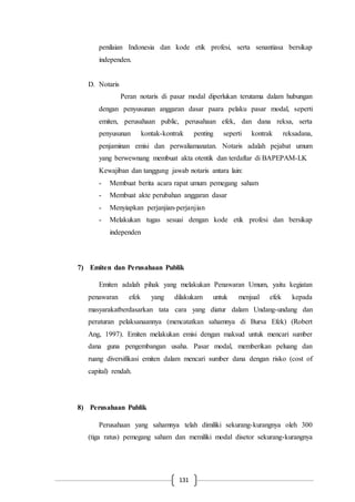 131
penilaian Indonesia dan kode etik profesi, serta senantiasa bersikap
independen.
D. Notaris
Peran notaris di pasar modal diperlukan terutama dalam hubungan
dengan penyusunan anggaran dasar paara pelaku pasar modal, seperti
emiten, perusahaan public, perusahaan efek, dan dana reksa, serta
penyusunan kontak-kontrak penting seperti kontrak reksadana,
penjaminan emisi dan perwaliamanatan. Notaris adalah pejabat umum
yang berwewnang membuat akta otentik dan terdaftar di BAPEPAM-LK
Kewajiban dan tanggung jawab notaris antara lain:
- Membuat berita acara rapat umum pemegang saham
- Membuat akte perubahan anggaran dasar
- Menyiapkan perjanjian-perjanjian
- Melakukan tugas sesuai dengan kode etik profesi dan bersikap
independen
7) Emiten dan Perusahaan Publik
Emiten adalah pihak yang melakukan Penawaran Umum, yaitu kegiatan
penawaran efek yang dilakukam untuk menjual efek kepada
masyarakatberdasarkan tata cara yang diatur dalam Undang-undang dan
peraturan pelaksanaannya (mencatatkan sahamnya di Bursa Efek) (Robert
Ang, 1997). Emiten melakukan emisi dengan maksud untuk mencari sumber
dana guna pengembangan usaha. Pasar modal, memberikan peluang dan
ruang diversifikasi emiten dalam mencari sumber dana dengan risko (cost of
capital) rendah.
8) Perusahaan Publik
Perusahaan yang sahamnya telah dimiliki sekurang-kurangnya oleh 300
(tiga ratus) pemegang saham dan memiliki modal disetor sekurang-kurangnya
 