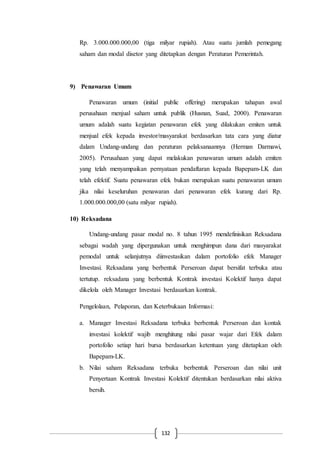 132
Rp. 3.000.000.000,00 (tiga milyar rupiah). Atau suatu jumlah pemegang
saham dan modal disetor yang ditetapkan dengan Peraturan Pemerintah.
9) Penawaran Umum
Penawaran umum (initial public offering) merupakan tahapan awal
perusahaan menjual saham untuk publik (Husnan, Suad, 2000). Penawaran
umum adalah suatu kegiatan penawaran efek yang dilakukan emiten untuk
menjual efek kepada investor/masyarakat berdasarkan tata cara yang diatur
dalam Undang-undang dan peraturan pelaksanaannya (Herman Darmawi,
2005). Perusahaan yang dapat melakukan penawaran umum adalah emiten
yang telah menyampaikan pernyataan pendaftaran kepada Bapepam-LK dan
telah efektif. Suatu penawaran efek bukan merupakan suatu penawaran umum
jika nilai keseluruhan penawaran dari penawaran efek kurang dari Rp.
1.000.000.000,00 (satu milyar rupiah).
10) Reksadana
Undang-undang pasar modal no. 8 tahun 1995 mendefinisikan Reksadana
sebagai wadah yang dipergunakan untuk menghimpun dana dari masyarakat
pemodal untuk selanjutnya diinvestasikan dalam portofolio efek Manager
Investasi. Reksadana yang berbentuk Perseroan dapat bersifat terbuka atau
tertutup. reksadana yang berbentuk Kontrak investasi Kolektif hanya dapat
dikelola oleh Manager Investasi berdasarkan kontrak.
Pengelolaan, Pelaporan, dan Keterbukaan Informasi:
a. Manager Investasi Reksadana terbuka berbentuk Perseroan dan kontak
investasi kolektif wajib menghitung nilai pasar wajar dari Efek dalam
portofolio setiap hari bursa berdasarkan ketentuan yang ditetapkan oleh
Bapepam-LK.
b. Nilai saham Reksadana terbuka berbentuk Perseroan dan nilai unit
Penyertaan Kontrak Investasi Kolektif ditentukan berdasarkan nilai aktiva
bersih.
 