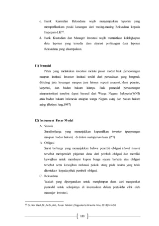 133
c. Bamk Kustodian Reksadana wajib menyampaikan laporan yang
memperlihatkam posisi keuangan dari masing-masing Reksadana kepada
Bapepam-LK60.
d. Bank Kustodian dan Manager Investasi wajib memastikan kelelngkapan
data laporan yang tersedia dam akurasi perhitungan data laporan
Reksadana yang disampaikan.
11) Pemodal
Pihak yang melakukan investasi melalui pasar modal baik perseorangan
maupun institusi. Investor institusi terdiri dari perusahaan yang bergerak
dibidang jasa keuangan maupun jasa lainnya seperti asuransi, dana pensiun,
koperasi, dan badan hukum lainnya. Baik pemodal perseorangan
ataupuninstitusi tersebut dapat berasal dari Warga Negara Indonesia(WNI)
atau badan hukum Indonesia ataupun warga Negara asing dan badan hukum
asing (Robert Ang,1997)
12) Instrument Pasar Modal
A. Saham
Suratberharga yang menunjukkan kepemilikan investor (perorangan
maupun badan hukum) di dalam suatuperusahaan (PT)
B. Obligasi
Surat berharga yang menunjukkan bahwa penerbit obligasi (bond issuer)
tersebut memperoleh pinjaman dana dari pembeli obligasi dan memiliki
kewajiban untuk membayar kupon bunga secara berkala atas obligasi
tersebut serta kewajiban melunasi pokok utang pada waktu yang telah
ditentukan kepada pihak pembeli obligasi.
C. Reksadana
Wadah yang dipergunakan untuk menghimpun dana dari masyarakat
pemodal untuk selanjutnya di investasikan dalam portofolio efek oleh
maanajer investasi.
60 Dr. Nor Hadi,SE., M.Si, Akt., Pasar Modal.,(Yogyakarta:Graaha Ilmu,2013) hlm30
 