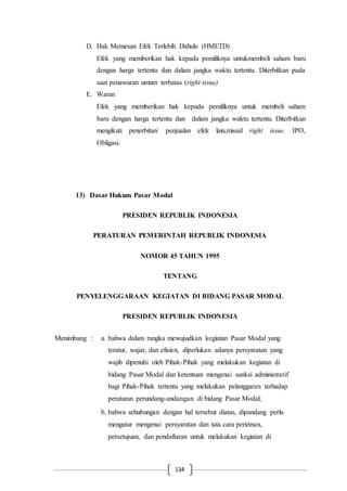 134
D. Hak Memesan Efek Terlebih Dahulu (HMETD)
Efek yang memberikan hak kepada pemiliknya untukmembeli saham baru
dengan harga tertentu dan dalam jangka waktu tertentu. Diterbitkan pada
saat penawaran umum terbatas (right issue)
E. Waran
Efek yang memberikan hak kepada pemiliknya untuk membeli saham
baru dengan harga tertentu dan dalam jangka waktu tertentu. Diterbitkan
mengikuti penerbitan/ penjualan efek lain,missal right issue, IPO,
Obligasi.
13) Dasar Hukum Pasar Modal
PRESIDEN REPUBLIK INDONESIA
PERATURAN PEMERINTAH REPUBLIK INDONESIA
NOMOR 45 TAHUN 1995
TENTANG
PENYELENGGARAAN KEGIATAN DI BIDANG PASAR MODAL
PRESIDEN REPUBLIK INDONESIA
Menimbang : a. bahwa dalam rangka mewujudkan kegiatan Pasar Modal yang
teratur, wajar, dan efisien, diperlukan adanya persyaratan yang
wajib dipenuhi oleh Pihak-Pihak yang melakukan kegiatan di
bidang Pasar Modal dan ketentuan mengenai sanksi administratif
bagi Pihak-Pihak tertentu yang melakukan pelanggaran terhadap
peraturan perundang-undangan di bidang Pasar Modal;
b. bahwa sehubungan dengan hal tersebut diatas, dipandang perlu
mengatur mengenai persyaratan dan tata cara perizinan,
persetujuan, dan pendaftaran untuk melakukan kegiatan di
 
