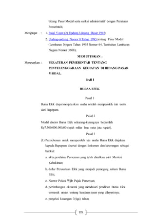 135
bidang Pasar Modal serta sanksi administratif dengan Peraturan
Pemerintah;
Mengingat : 1. Pasal 5 ayat (2) Undang-Undang Dasar 1945;
2. Undang-undang Nomor 8 Tahun 1995 tentang Pasar Modal
(Lembaran Negara Tahun 1995 Nomor 64, Tambahan Lembaran
Negara Nomor 3608);
MEMUTUSKAN :
Menetapkan : PERATURAN PEMERINTAH TENTANG
PENYELENGGARAAN KEGIATAN DI BIDANG PASAR
MODAL.
BAB I
BURSA EFEK
Pasal 1
Bursa Efek dapat menjalankan usaha setelah memperoleh izin usaha
dari Bapepam.
Pasal 2
Modal disetor Bursa Efek sekurang-kurangnya berjumlah
Rp7.500.000.000,00 (tujuh miliar lima ratus juta rupiah).
Pasal 3
(1) Permohonan untuk memperoleh izin usaha Bursa Efek diajukan
kepada Bapepam disertai dengan dokumen dan keterangan sebagai
berikut:
a. akta pendirian Perseroan yang telah disahkan oleh Menteri
Kehakiman;
b. daftar Perusahaan Efek yang menjadi pemegang saham Bursa
Efek;
c. Nomor Pokok Wjib Pajak Perseroan;
d. pertimbangan ekonomi yang mendasari pendirian Bursa Efek
termasuk uraian tentang keadaan pasar yang dilayaninya;
e. proyeksi keuangan 3(tiga) tahun;
 