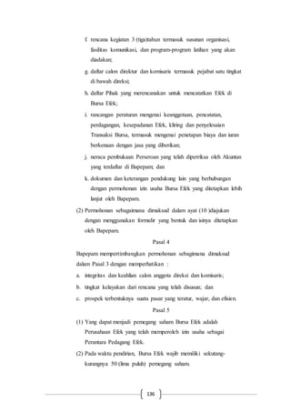 136
f. rencana kegiatan 3 (tiga)tahun termasuk susunan organisasi,
fasilitas komunikasi, dan program-program latihan yang akan
diadakan;
g. daftar calon direktur dan komisaris termasuk pejabat satu tingkat
di bawah direksi;
h. daftar Pihak yang merencanakan untuk mencatatkan Efek di
Bursa Efek;
i. rancangan peraturan mengenai keanggotaan, pencatatan,
perdagangan, kesepadanan Efek, kliring dan penyelesaian
Transaksi Bursa, termasuk mengenai penetapan biaya dan iuran
berkenaan dengan jasa yang diberikan;
j. neraca pembukaan Perseroan yang telah diperriksa oleh Akuntan
yang terdaftar di Bapepam; dan
k. dokumen dan keterangan pendukung lain yang berhubungan
dengan permohonan izin usaha Bursa Efek yang ditetapkan lebih
lanjut oleh Bapepam.
(2) Permohonan sebagaimana dimaksud dalam ayat (10 )diajukan
dengan menggunakan formulir yang bentuk dan isinya ditetapkan
oleh Bapepam.
Pasal 4
Bapepam mempertimbangkan permohonan sebagimana dimaksud
dalam Pasal 3 dengan memperhatikan :
a. integritas dan keahlian calon anggota direksi dan komisaris;
b. tingkat kelayakan dari rencana yang telah disusun; dan
c. prospek terbentuknya suatu pasar yang teratur, wajar, dan efisien.
Pasal 5
(1) Yang dapat menjadi pemegang saham Bursa Efek adalah
Perusahaan Efek yang telah memperoleh izin usaha sebagai
Perantara Pedagang Efek.
(2) Pada waktu pendirian, Bursa Efek wajib memiliki sekutang-
kurangnya 50 (lima puluh) pemegang saham.
 