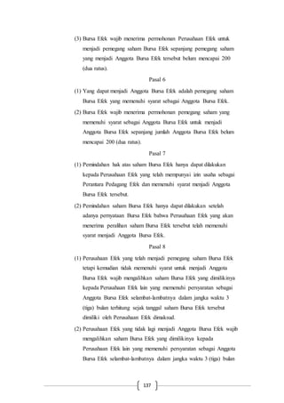 137
(3) Bursa Efek wajib menerima permohonan Perusahaan Efek untuk
menjadi pemegang saham Bursa Efek sepanjang pemegang saham
yang menjadi Anggota Bursa Efek tersebut belum mencapai 200
(dua ratus).
Pasal 6
(1) Yang dapat menjadi Anggota Bursa Efek adalah pemegang saham
Bursa Efek yang memenuhi syarat sebagai Anggota Bursa Efek.
(2) Bursa Efek wajib menerima permohonan pemegang saham yang
memenuhi syarat sebagai Anggota Bursa Efek untuk menjadi
Anggota Bursa Efek sepanjang jumlah Anggota Bursa Efek belum
mencapai 200 (dua ratus).
Pasal 7
(1) Pemindahan hak atas saham Bursa Efek hanya dapat dilakukan
kepada Perusahaan Efek yang telah mempunyai izin usaha sebagai
Perantara Pedagang Efek dan memenuhi syarat menjadi Anggota
Bursa Efek tersebut.
(2) Pemindahan saham Bursa Efek hanya dapat dilakukan setelah
adanya pernyataan Bursa Efek bahwa Perusahaan Efek yang akan
menerima peralihan saham Bursa Efek tersebut telah memenuhi
syarat menjadi Anggota Bursa Efek.
Pasal 8
(1) Perusahaan Efek yang telah menjadi pemegang saham Bursa Efek
tetapi kemudian tidak memenuhi syarat untuk menjadi Anggota
Bursa Efek wajib mengalihkan saham Bursa Efek yang dimilikinya
kepada Perusahaan Efek lain yang memenuhi persyaratan sebagai
Anggota Bursa Efek selambat-lambatnya dalam jangka waktu 3
(tiga) bulan terhitung sejak tanggal saham Bursa Efek tersebut
dimiliki oleh Perusahaan Efek dimaksud.
(2) Perusahaan Efek yang tidak lagi menjadi Anggota Bursa Efek wajib
mengalihkan saham Bursa Efek yang dimilikinya kepada
Perusahaan Efek lain yang memenuhi persyaratan sebagai Anggota
Bursa Efek selambat-lambatnya dalam jangka waktu 3 (tiga) bulan
 