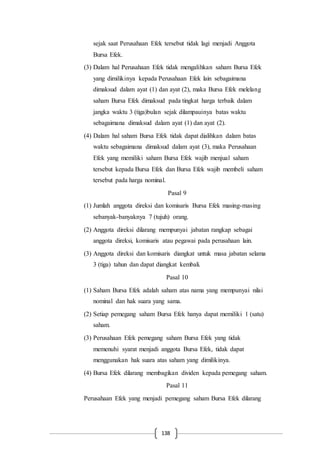 138
sejak saat Perusahaan Efek tersebut tidak lagi menjadi Anggota
Bursa Efek.
(3) Dalam hal Perusahaan Efek tidak mengalihkan saham Bursa Efek
yang dimilikinya kepada Perusahaan Efek lain sebagaimana
dimaksud dalam ayat (1) dan ayat (2), maka Bursa Efek melelang
saham Bursa Efek dimaksud pada tingkat harga terbaik dalam
jangka waktu 3 (tiga)bulan sejak dilampauinya batas waktu
sebagaimana dimaksud dalam ayat (1) dan ayat (2).
(4) Dalam hal saham Bursa Efek tidak dapat dialihkan dalam batas
waktu sebagaimana dimaksud dalam ayat (3), maka Perusahaan
Efek yang memiliki saham Bursa Efek wajib menjual saham
tersebut kepada Bursa Efek dan Bursa Efek wajib membeli saham
tersebut pada harga nominal.
Pasal 9
(1) Jumlah anggota direksi dan komisaris Bursa Efek masing-masing
sebanyak-banyaknya 7 (tujuh) orang.
(2) Anggota direksi dilarang mempunyai jabatan rangkap sebagai
anggota direksi, komisaris atau pegawai pada perusahaan lain.
(3) Anggota direksi dan komisaris diangkat untuk masa jabatan selama
3 (tiga) tahun dan dapat diangkat kembali.
Pasal 10
(1) Saham Bursa Efek adalah saham atas nama yang mempunyai nilai
nominal dan hak suara yang sama.
(2) Setiap pemegang saham Bursa Efek hanya dapat memiliki 1 (satu)
saham.
(3) Perusahaan Efek pemegang saham Bursa Efek yang tidak
memenuhi syarat menjadi anggota Bursa Efek, tidak dapat
menggunakan hak suara atas saham yang dimilikinya.
(4) Bursa Efek dilarang membagikan dividen kepada pemegang saham.
Pasal 11
Perusahaan Efek yang menjadi pemegang saham Bursa Efek dilarang
 