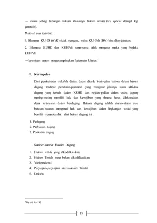 13
→ diakui sebagi hubungan hukum khususnya hukum umum (lex special derogat legi
generalis).
Maksud asas tersebut :
1. Bilamana KUHD (WvK) tidak mengatur, maka KUHPdt (BW) bisa diberlakukan.
2. Bilamana KUHD dan KUHPdt sama-sama tidak mengatur maka yang berlaku
KUHPdt.
→ ketentuan umum mengesampingkan ketentuan khusus.7
E. Kesimpulan
Dari pembahasan makalah diatas, dapat ditarik kesimpulan bahwa dalam hukum
dagang terdapat peraturan-peraturan yang mengatur jelasnya suatu aktivitas
dagang yang tertulis dalam KUHD dan pelaku-pelaku dalam usaha dagang
masing-masing memiliki hak dan kewajiban yang dimana harus dilaksanakan
demi kelancaran dalam berdagang. Hukum dagang adalah aturan-aturan atau
batasan-batasan mengenai hak dan kewajiban dalam lingkungan sosial yang
bersifat memaksa.nInti dari hukum dagang ini :
1. Pedagang
2. Perbuatan dagang
3. Perikatan dagang
Sumber-sumber Hukum Dagang
1. Hukum tertulis yang dikodifikasikan
2. Hukum Tertulis yang belum dikodifikasikan
3. Yurisprudensi
4. Perjanjian-perjanjian internasional/ Traktat
5. Doktrin
7 Op.cit. hal.92
 