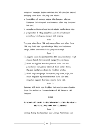 139
mempunyai hubungan dengan Perusahaan Efek lain yang juga menjadi
pemegang saham Bursa Efek yang sama melalui:
a. kepemilikan, ab langsung maupun tidak langsung, sekurang-
kurangnya 20% (dua puluh perseratus) dari saham yang mempunyai
hak suara;
b. perangkapan jabatan sebagai anggota direksi atau komisaris; atau
c. pengendalian di bidang pengelolaan dan atau kebijaksanaan
perusahaan, baik langsung maupun tidak langsung.
Pasal 12
Pemegang saham Bursa Efek wajib menyerahkan surat saham Bursa
Efek yang dimilikinya kepada Lembaga Kliring dan Penjaminan
sebagai jaminan atas transaksi Efek yang dilakukannya.
Pasal 13
(1) Anggaran dasar atau peraturan Bursa Efek atau perubahannya wajib
diajukan kepada Bapepam untuk memperoleh persetujuan.
(2) Dalam hal anggaran dasar atau peraturan Bursa Efek atau
perubahannya sebagaimana dimaksud dalam ayat (1) ditolak,
Bapepam memberikan alasan atas penolakan tersebut.
(3) Dalam rangka terciptanya Pasar Modal yang teratur, wajar, dan
efisien, Bapepam dapat memerintahkan Bursa Efek untuk
mengubah anggaran dasar atau peraturan Bursa Efek.
Pasal 14
Ketentuan lebih lanjut yang diperlukan bagi penyelenggaraan kegiatan
Bursa Efek berdasarkan Peraturan Pemerintah ini, ditetapkan oleh
Bapepam
BABII
LEMBAGA KLIRING DAN PENJAMINAN, SERTA LEMBAGA
PENYIMPANAN DAN PENYELESAIAN
Pasal 15
Lembaga Kliring dan Penjaminan atau Lembaga Penyimpanan dan
 