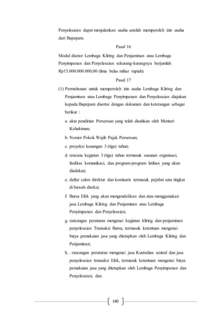 140
Penyelesaian dapat menjalankan usaha setelah memperoleh izin usaha
dari Bapepam.
Pasal 16
Modal disetor Lembaga Kliring dan Penjaminan atau Lembaga
Penyimpanan dan Penyelesaian sekurang-kurangnya berjumlah
Rp15.000.000.000,00 (lima belas miliar rupiah).
Pasal 17
(1) Permohonan untuk memperoleh izin usaha Lembaga Kliring dan
Penjaminan atau Lembaga Penyimpanan dan Penyelesaian diajukan
kepada Bapepam disertai dengan dokumen dan keterangan sebagai
berikut :
a. akta pendirian Perseroan yang telah disahkan oleh Menteri
Kehakiman;
b. Nomor Pokok Wajib Pajak Perseroan;
c. proyeksi keuangan 3 (tiga) tahun;
d. rencana kegiatan 3 (tiga) tahun termasuk susunan organisasi,
fasilitas komunikasi, dan program-program latihan yang akan
diadakan;
e. daftar calon direktur dan komisaris termasuk pejabat satu tingkat
di bawah direksi;
f. Bursa Efek yang akan mengendalikan dan atau menggunakan
jasa Lembaga Kliring dan Penjaminan atau Lembaga
Penyimpanan dan Penyelesaian;
g. rancangan peraturan mengenai kegiatan kliring dan penjaminan
penyelesaian Transaksi Bursa, termasuk ketentuan mengenai
biaya pemakaian jasa yang ditetapkan oleh Lembaga Kliring dan
Penjaminan;
h. . rancangan peraturan mengenai jasa Kustodian sentral dan jasa
penyelesaian transaksi Efek, termasuk ketentuan mengenai biaya
pemakaian jasa yang ditetapkan oleh Lembaga Penyimpanan dan
Penyelesaian; dan
 