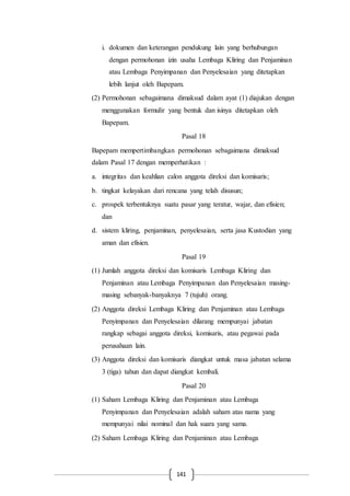 141
i. dokumen dan keterangan pendukung lain yang berhubungan
dengan permohonan izin usaha Lembaga Kliring dan Penjaminan
atau Lembaga Penyimpanan dan Penyelesaian yang ditetapkan
lebih lanjut oleh Bapepam.
(2) Permohonan sebagaimana dimaksud dalam ayat (1) diajukan dengan
menggunakan formulir yang bentuk dan isinya ditetapkan oleh
Bapepam.
Pasal 18
Bapepam mempertimbangkan permohonan sebagaimana dimaksud
dalam Pasal 17 dengan memperhatikan :
a. integritas dan keahlian calon anggota direksi dan komisaris;
b. tingkat kelayakan dari rencana yang telah disusun;
c. prospek terbentuknya suatu pasar yang teratur, wajar, dan efisien;
dan
d. sistem kliring, penjaminan, penyelesaian, serta jasa Kustodian yang
aman dan efisien.
Pasal 19
(1) Jumlah anggota direksi dan komisaris Lembaga Kliring dan
Penjaminan atau Lembaga Penyimpanan dan Penyelesaian masing-
masing sebanyak-banyaknya 7 (tujuh) orang.
(2) Anggota direksi Lembaga Kliring dan Penjaminan atau Lembaga
Penyimpanan dan Penyelesaian dilarang mempunyai jabatan
rangkap sebagai anggota direksi, komisaris, atau pegawai pada
perusahaan lain.
(3) Anggota direksi dan komisaris diangkat untuk masa jabatan selama
3 (tiga) tahun dan dapat diangkat kembali.
Pasal 20
(1) Saham Lembaga Kliring dan Penjaminan atau Lembaga
Penyimpanan dan Penyelesaian adalah saham atas nama yang
mempunyai nilai nominal dan hak suara yang sama.
(2) Saham Lembaga Kliring dan Penjaminan atau Lembaga
 