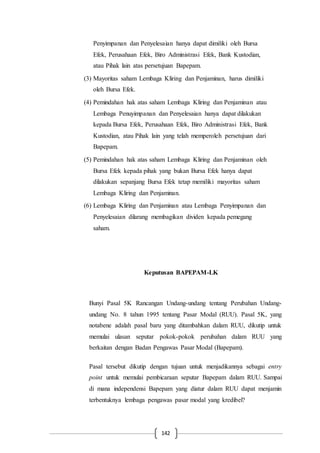 142
Penyimpanan dan Penyelesaian hanya dapat dimiliki oleh Bursa
Efek, Perusahaan Efek, Biro Administrasi Efek, Bank Kustodian,
atau Pihak lain atas persetujuan Bapepam.
(3) Mayoritas saham Lembaga Kliring dan Penjaminan, harus dimiliki
oleh Bursa Efek.
(4) Pemindahan hak atas saham Lembaga Kliring dan Penjaminan atau
Lembaga Penuyimpanan dan Penyelesaian hanya dapat dilakukan
kepada Bursa Efek, Perusahaan Efek, Biro Administrasi Efek, Bank
Kustodian, atau Pihak lain yang telah memperoleh persetujuan dari
Bapepam.
(5) Pemindahan hak atas saham Lembaga Kliring dan Penjaminan oleh
Bursa Efek kepada pihak yang bukan Bursa Efek hanya dapat
dilakukan sepanjang Bursa Efek tetap memiliki mayoritas saham
Lembaga Kliring dan Penjaminan.
(6) Lembaga Kliring dan Penjaminan atau Lembaga Penyimpanan dan
Penyelesaian dilarang membagikan dividen kepada pemegang
saham.
Keputusan BAPEPAM-LK
Bunyi Pasal 5K Rancangan Undang-undang tentang Perubahan Undang-
undang No. 8 tahun 1995 tentang Pasar Modal (RUU). Pasal 5K, yang
notabene adalah pasal baru yang ditambahkan dalam RUU, dikutip untuk
memulai ulasan seputar pokok-pokok perubahan dalam RUU yang
berkaitan dengan Badan Pengawas Pasar Modal (Bapepam).
Pasal tersebut dikutip dengan tujuan untuk menjadikannya sebagai entry
point untuk memulai pembicaraan seputar Bapepam dalam RUU. Sampai
di mana independensi Bapepam yang diatur dalam RUU dapat menjamin
terbentuknya lembaga pengawas pasar modal yang kredibel?
 