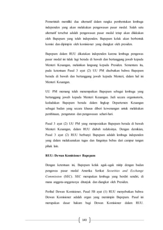 143
Pemerintah memiliki dua alternatif dalam rangka pembentukan lembaga
independen yang akan melakukan pengawasan pasar modal. Salah satu
alternatif tersebut adalah pengawasan pasar modal tetap akan dilakukan
oleh Bapepam yang telah independen. Bapepam kelak akan berbentuk
komisi dan dipimpin oleh komisioner yang diangkat oleh presiden.
Bapepam dalam RUU dikatakan independen karena lembaga pengawas
pasar modal ini tidak lagi berada di bawah dan bertanggung jawab kepada
Menteri Keuangan, melainkan langsung kepada Presiden. Sementara itu,
pada ketentuan Pasal 3 ayat (2) UU PM disebutkan bahwa Bapepam
berada di bawah dan bertanggung jawab kepada Menteri, dalam hal ini
Menteri Keuangan.
UU PM memang telah menempatkan Bapepam sebagai lembaga yang
bertanggung jawab kepada Menteri Keuangan. Jadi secara organisatoris,
kedudukan Bapepam berada dalam lingkup Departemen Keuangan
sebagai badan yang secara khusus diberi kewenangan untuk melakukan
pembinaan, pengaturan dan pengawasan sehari-hari.
Pasal 3 ayat (2) UU PM yang memposisikan Bapepam berada di bawah
Menteri Keuangan, dalam RUU diubah redaksinya. Dengan demikian,
Pasal 3 ayat (2) RUU berbunyi: Bapepam adalah lembaga independen
yang dalam melaksanakan tugas dan fungsinya bebas dari campur tangan
pihak lain.
RUU: Dewan Komisioner Bapepam
Dengan ketentuan ini, Bapepam kelak agak-agak mirip dengan badan
pengawas pasar modal Amerika Serikat Securities and Exchange
Commission (SEC). SEC merupakan lembaga yang berdiri sendiri, di
mana anggota-anggotanya ditunjuk dan diangkat oleh Presiden.
Perihal Dewan Komisioner, Pasal 5B ayat (1) RUU menyebutkan bahwa
Dewan Komisioner adalah organ yang memimpin Bapepam. Pasal ini
merupakan dasar hukum bagi Dewan Komisioner dalam RUU.
 